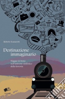 Destinazione immaginario. Viaggio in treno nell'universo simbolico della ferrovia libro di Scanarotti Roberto