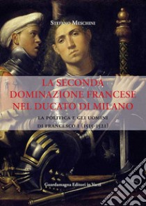 La seconda dominazione francese nel ducato di Milano. La politica e gli uomini di Francesco I (1515-1521) libro di Meschini Stefano