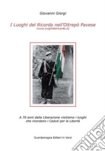 I luoghi del ricordo nell'Oltrepo' pavese a 70 anni dalla liberazione. Visitiamo i luoghi che ricordano i caduti per la libertà libro di Giorgi Giovanni