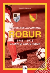 La storia della gloriosa Robur 1945-2018. 73 anni di calcio Robur libro di De Franceschi Gianni