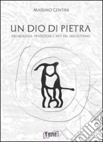 Un dio di pietra. Archeologia. Tradizioni e miti del megalitismo libro di Centini Massimo