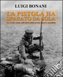 La pistola ha sparato da sola. Le verità celate sull'inizio della prima guerra mondiale libro di Bonani Luigi