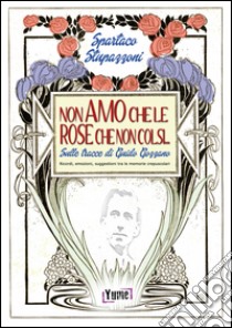 Non amo che le rose che non colsi... sulle tracce di Guido Gozzano. Ricordi, emozioni, suggestioni tra le memorie crepuscolari libro di Stupazzoni Spartaco; Bernacci K. (cur.)