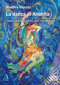 La danza di Anahita. L'eleganza della danza persiana: storia & decodificazione libro di Improta Mandira