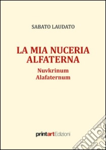 La mia Nuceria Alfaterna. Nuvkrinum alafaternum libro di Laudato Sabato