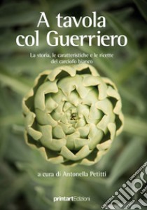 A tavola col guerriero. La storia, le caratteristiche e le ricette del carciofo bianco libro di Petitti A. (cur.)