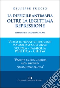 La difficile antimafia oltre la legittima repressione. Verso innovativi processi formativo-culturali scuola-famiglia politica-chiesa libro di Tuccio Giuseppe