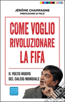 Come voglio rivoluzionare la Fifa. Il volto nuovo del calcio mondiale libro di Champagne Jerome