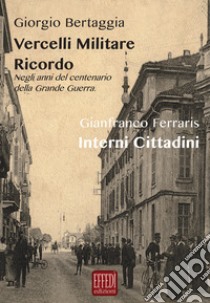 Vercelli militare. Ricordo. Negli anni del centenario della grande guerra-Interni cittadini libro di Bertaggia Giorgio; Ferraris Gianfranco