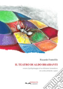 Il teatro di Aldo Braibanti. Ovvero il pellegrinaggio di un dilettante leonardesco tra scritti, formiche e opere libro di Frattolillo Riccardo