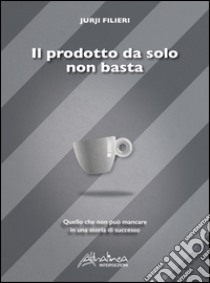 Il prodotto da solo non basta. Quello che non può mancare in una storia di successo libro di Filieri Jurji