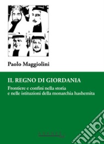 Il Regno di Giordania. Frontiere e confini nella storia e nelle istituzioni della monarchia hashemita libro di Maggiolini Paolo