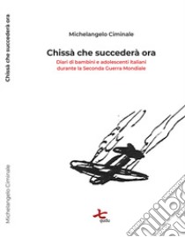 Chissà che succederà ora. Diari di bambini e adolescenti italiani durante la seconda guerra mondiale libro di Ciminale Michelangelo