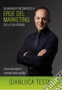 Da manager incompreso ad eroe del marketing della tua azienda. Come riprendere il controllo delle vendite libro di Testa Gianluca