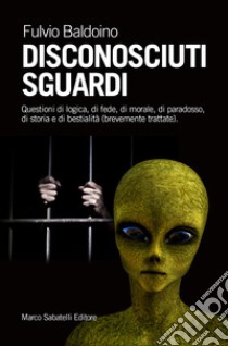 Disconosciuti sguardi. Questioni di logica, di fede, di morale, di paradosso, di storia e di bestialità (brevemente trattate) libro di Baldoino Fulvio