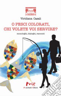 O pesci colorati, chi volete voi servire? Monologhi, dialoghi, racconti libro di Casali Viridiana