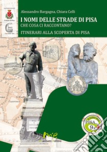 I nomi delle strade di Pisa. Che cosa ci raccontano? libro di Bargagna Alessandro; Celli Chiara