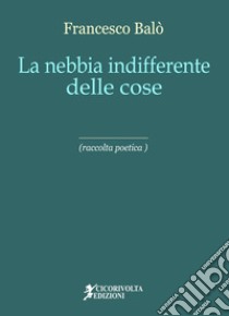 La nebbia indifferente delle cose libro di Balò Francesco