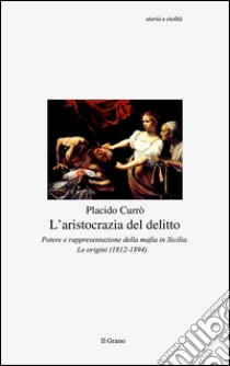 L'aristocrazia del delitto. Potere e rappresentazione della mafia in Sicilia. Le origini (1812-1894) libro di Currò Placido