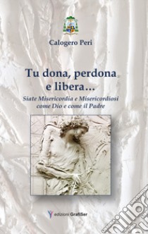 Tu dona, perdona e libera... Siate misericordia e misericordiosi come Dio e come il Padre libro di Peri Calogero