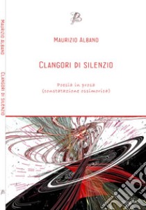 Clangori di silenzio. Poesia in prosa (constatazione ossimorica) libro di Albano M.