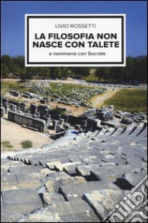 La filosofia non nasce con Talete e nemmeno con Socrate libro di Rossetti Livio