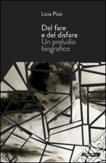 Del fare e del disfare. Un preludio biografico libro di Pizzi Licia