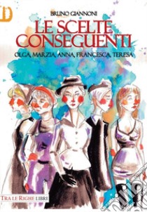 Le scelte conseguenti. Olga, Marzia, Anna, Francesca, Teresa libro di Giannoni Bruno