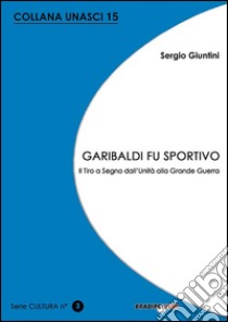 Garibaldi fu sportivo. Il tiro a segno dall'Unità alla grande guerra libro di Giuntini Sergio