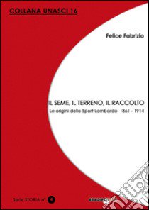 Il seme, il terreno, il raccolto. Le origini dello Sport Lombardo: 1861-1914 libro di Fabrizio Felice