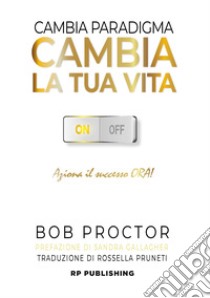 Cambia paradigma. Cambia la tua vita. Aziona il successo ora! libro di Proctor Bob