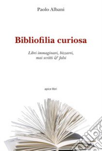 Bibliofilia curiosa. Libri immaginari, bizzarri, mai scritti & falsi libro di Albani Paolo