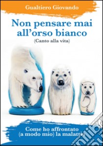 Non pensare mai all'orso bianco. Canto alla vita. Come ho affrontato (a modo mio) la malattia libro di Giovando Gualtiero