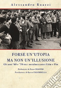 Forse un'utopia ma non un'illusione. Gli anni '60 e '70 tra i metalmeccanici Uilm e Flm libro di Roazzi Alessandro