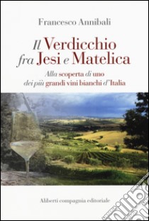 Il Verdicchio fra Jesi e Matelica. Alla scoperta di uno dei più grandi vini bianchi d'Italia libro di Annibali Francesco