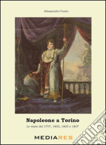 Napoleone a Torino. Le visite del 1797, 1800, 1805 e 1807 libro di Puato Alessandro