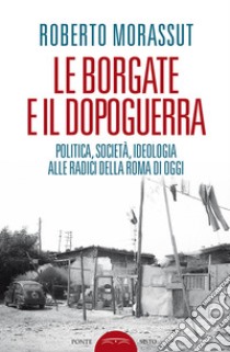 Le borgate e il dopoguerra. Politica, società, ideologia alle radici della Roma di oggi libro di Morassut Roberto