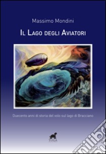 Il lago degli aviatori. Duecento anni di storia del volo sul lago di Bracciano libro di Mondini Massimo