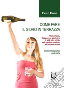 Come fare il sidro in terrazza. Come fare, leggere e scrivere il sidro in città, nel centro storico, all'ultimo piano libro di Ragni Paolo