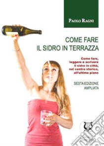 Come fare il sidro in terrazza. Come fare, leggere e scrivere il sidro in città, nel centro storico, all'ultimo piano libro di Ragni Paolo