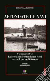 Affondate le navi. 9 settembre 1943. La scelta del comandante Roni salva il porto di Savona libro di Alfonso Donatella