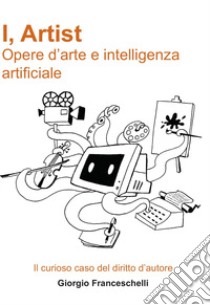 I, Artist. Opere d'arte e intelligenza artificiale. Il curioso caso del diritto d'autore libro di Franceschelli Giorgio