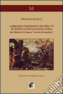 «Abbiamo confessato che non c'è in nessun altro salvezza vera». Dai martiri di Ceuta al «secolo del martirio» libro di Aitollo Giovanni