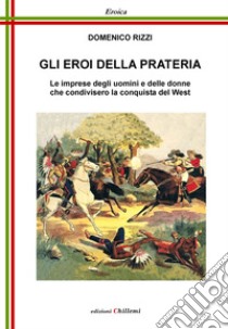 Gli eroi della prateria. Le imprese degli uomini e delle donne che condivisero la conquista del West libro di Rizzi Domenico