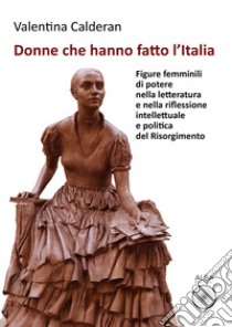 Donne che hanno fatto l'Italia. Figure femminili di potere nella letteratura e nella riflessione intellettuale e politica del Risorgimento libro di Calderan Valentina