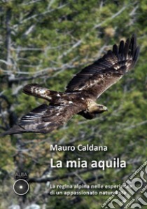 La mia aquila. La regina alpina nelle esperienze di un appassionato naturalista libro di Caldana Mauro