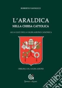 L'araldica nella Chiesa cattolica. Alla luce della legislazione canonica. Origini, usi, legislazione libro di Vannucci Roberto