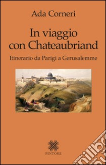 In viaggio con Chateaubriand. Itinerario da Parigi a Gerusalemme libro di Corneri Ada