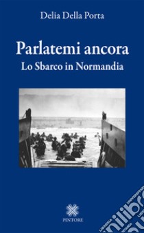 Parlatemi ancora. Lo sbarco in Normandia libro di Della Porta Delia