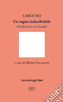 Un segno indecifrabile. Meditazioni su Claudel libro di Bo Carlo; Fraccacreta A. (cur.)